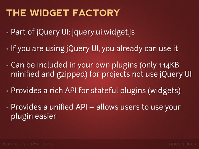 WRITING JQUERY PLUGINS DOUG NEINER
THE WIDGET FACTORY
• Part of jQuery UI: jquery.ui.widget.js
• If you are using jQuery UI, you already can use it
• Can be included in your own plugins (only 1.14KB
miniﬁed and gzipped) for projects not use jQuery UI
• Provides a rich API for stateful plugins (widgets)
• Provides a uniﬁed API – allows users to use your
plugin easier
