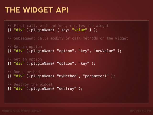 WRITING JQUERY PLUGINS DOUG NEINER
THE WIDGET API
// First call, with options, creates the widget
$( "div" ).pluginName( { key: "value" } );
// Subsequent calls modify or call methods on the widget
// Set an option
$( "div" ).pluginName( "option", "key", "newValue" );
// Get an option
$( "div" ).pluginName( "option", "key" );
// Run a method
$( "div" ).pluginName( "myMethod", "parameter1" );
// Destroy the widget
$( "div" ).pluginName( "destroy" );
