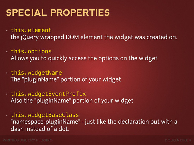 WRITING JQUERY PLUGINS DOUG NEINER
SPECIAL PROPERTIES
• this.element
the jQuery wrapped DOM element the widget was created on.
• this.options
Allows you to quickly access the options on the widget
• this.widgetName
The "pluginName" portion of your widget
• this.widgetEventPrefix
Also the "pluginName" portion of your widget
• this.widgetBaseClass
"namespace-pluginName" - just like the declaration but with a
dash instead of a dot.
