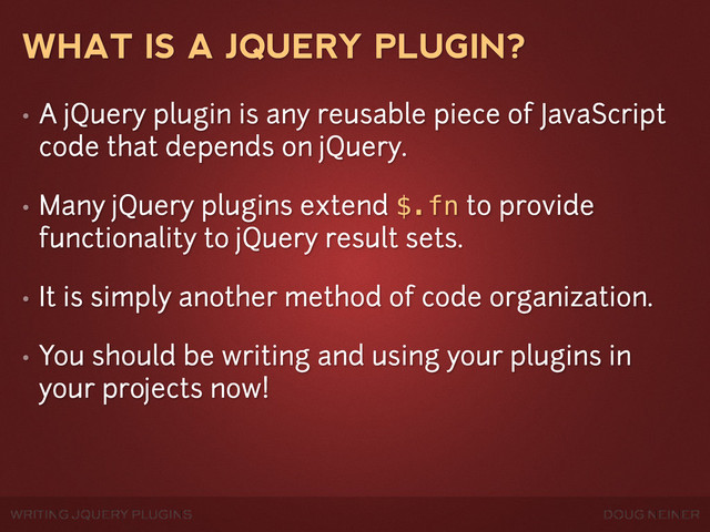 WRITING JQUERY PLUGINS DOUG NEINER
WHAT IS A JQUERY PLUGIN?
• A jQuery plugin is any reusable piece of JavaScript
code that depends on jQuery.
• Many jQuery plugins extend $.fn to provide
functionality to jQuery result sets.
• It is simply another method of code organization.
• You should be writing and using your plugins in
your projects now!

