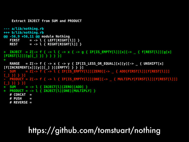 https://github.com/tomstuart/nothing
Extract INJECT from SUM and PRODUCT
--- a/lib/nothing.rb
+++ b/lib/nothing.rb
@@ -56,9 +56,11 @@ module Nothing
FIRST = -> l { LEFT[RIGHT[l]] }
REST = -> l { RIGHT[RIGHT[l]] }
+ INJECT = Z[-> f { -> l { -> x { -> g { IF[IS_EMPTY[l]][x][-> _ { f[REST[l]][g[x]
[FIRST[l]]][g][_] }] } } } }]
+
RANGE = Z[-> f { -> x { -> y { IF[IS_LESS_OR_EQUAL][x][y][-> _ { UNSHIFT[x]
[f[INCREMENT[x]][y]][_] }][EMPTY] } } }]
- SUM = Z[-> f { -> l { IF[IS_EMPTY[l]][ZERO][-> _ { ADD[FIRST[l]][f[REST[l]]]
[_] }] } }]
- PRODUCT = Z[-> f { -> l { IF[IS_EMPTY[l]][ONE][-> _ { MULTIPLY[FIRST[l]][f[REST[l]]]
[_] }] } }]
+ SUM = -> l { INJECT[l][ZERO][ADD] }
+ PRODUCT = -> l { INJECT[l][ONE][MULTIPLY] }
# CONCAT =
# PUSH =
# REVERSE =
