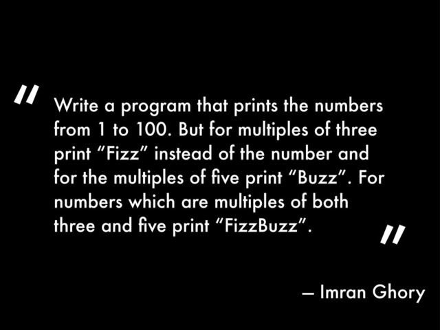 ”
Write a program that prints the numbers
from 1 to 100. But for multiples of three
print “Fizz” instead of the number and
for the multiples of ﬁve print “Buzz”. For
numbers which are multiples of both
three and ﬁve print “FizzBuzz”.
“
— Imran Ghory
