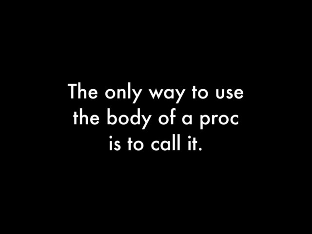 The only way to use
the body of a proc
is to call it.
