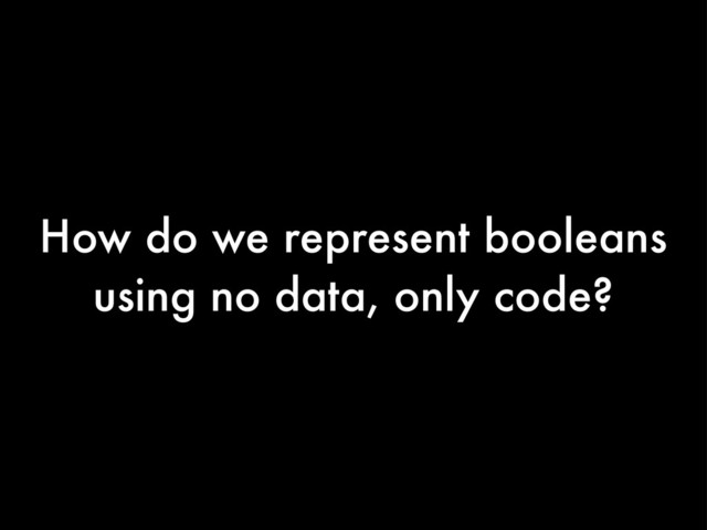How do we represent booleans
using no data, only code?
