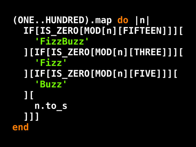 ( .. )
IF[IS_ZERO[MOD[n][FIFTEEN]]][
'FizzBuzz'
][IF[IS_ZERO[MOD[n][THREE]]][
'Fizz'
][IF[IS_ZERO[MOD[n][FIVE]]][
'Buzz'
][
n.to_s
]]]
end
ONE HUNDRED .map do |n|

