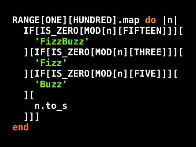 n
IF[IS_ZERO[MOD[n][FIFTEEN]]][
'FizzBuzz'
][IF[IS_ZERO[MOD[n][THREE]]][
'Fizz'
][IF[IS_ZERO[MOD[n][FIVE]]][
'Buzz'
][
n.to_s
]]]
.map do | |
end
RANGE[ONE][HUNDRED]
