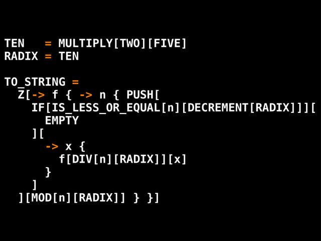 TEN = MULTIPLY[TWO][FIVE]
RADIX = TEN
TO_STRING =
Z[-> f { -> n { PUSH[
IF[IS_LESS_OR_EQUAL[n][DECREMENT[RADIX]]][
EMPTY
][
-> x {
f[DIV[n][RADIX]][x]
}
]
][MOD[n][RADIX]] } }]
