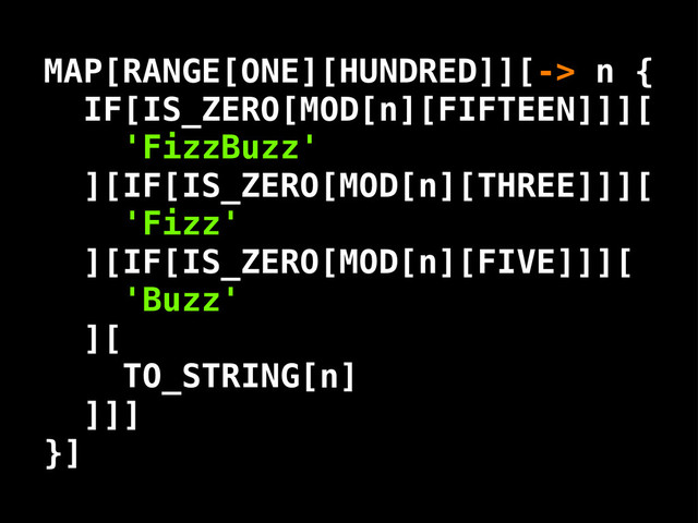 'FizzBuzz'
'Fizz'
'Buzz'
MAP[RANGE[ONE][HUNDRED]][-> n {
IF[IS_ZERO[MOD[n][FIFTEEN]]][
][IF[IS_ZERO[MOD[n][THREE]]][
][IF[IS_ZERO[MOD[n][FIVE]]][
][
]]]
}]
TO_STRING[ ]
n
