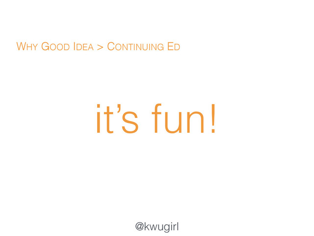 @kwugirl
it’s fun!
WHY GOOD IDEA > CONTINUING ED
