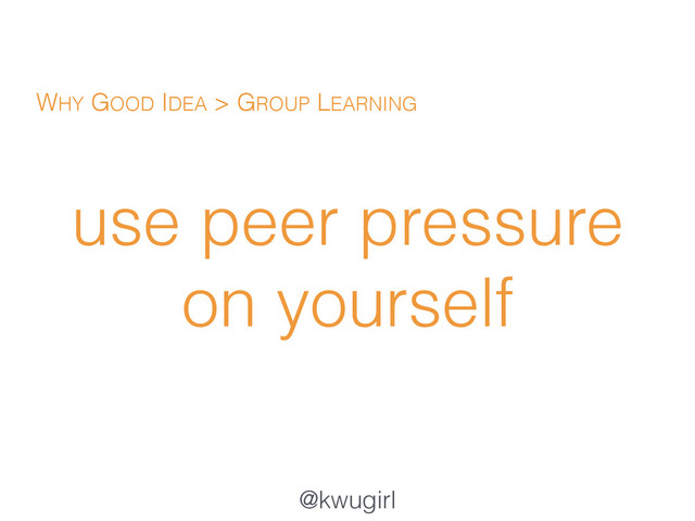 @kwugirl
use peer pressure
on yourself
WHY GOOD IDEA > GROUP LEARNING
