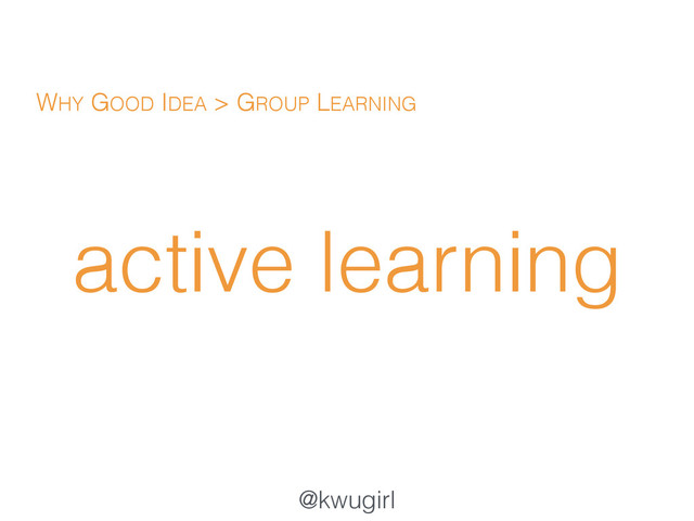 @kwugirl
active learning
WHY GOOD IDEA > GROUP LEARNING
