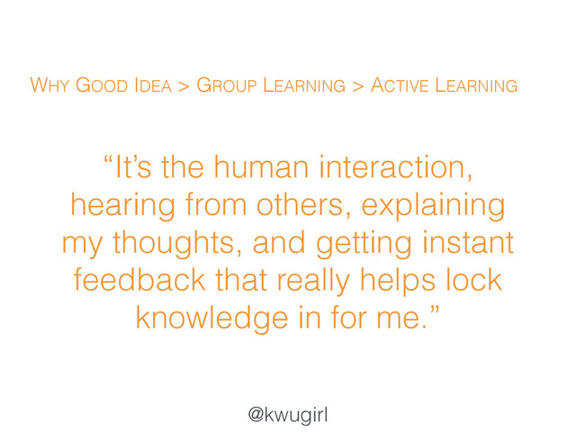 @kwugirl
“It’s the human interaction,
hearing from others, explaining
my thoughts, and getting instant
feedback that really helps lock
knowledge in for me.”
WHY GOOD IDEA > GROUP LEARNING > ACTIVE LEARNING
