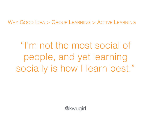 @kwugirl
“I’m not the most social of
people, and yet learning
socially is how I learn best.”
WHY GOOD IDEA > GROUP LEARNING > ACTIVE LEARNING
