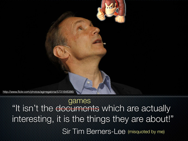 Sir Tim Berners-Lee
“It isn’t the documents which are actually
interesting, it is the things they are about!”
games
http://www.ﬂickr.com/photos/agirregabiria/5731646386/
(misquoted by me)
