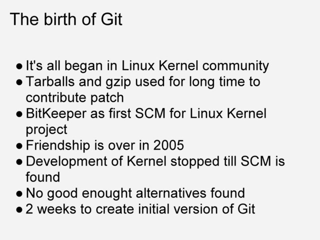 The birth of Git
● It's all began in Linux Kernel community
● Tarballs and gzip used for long time to
contribute patch
● BitKeeper as first SCM for Linux Kernel
project
● Friendship is over in 2005
● Development of Kernel stopped till SCM is
found
● No good enought alternatives found
● 2 weeks to create initial version of Git

