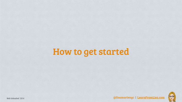 @lisamarienyc | LearnFromLisa.com
Web Unleashed 2014
How to get started

