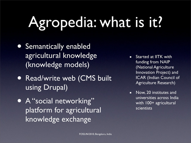 FOSS.IN/2010, Bengaluru, India
Agropedia: what is it?
• Semantically enabled
agricultural knowledge
(knowledge models)
• Read/write web (CMS built
using Drupal)
• A “social networking”
platform for agricultural
knowledge exchange
Started at IITK with
funding from NAIP
(National Agriculture
Innovation Project) and
ICAR (Indian Council of
Agriculture Research)
Now, 20 institutes and
universities across India
with 100+ agricultural
scientists
