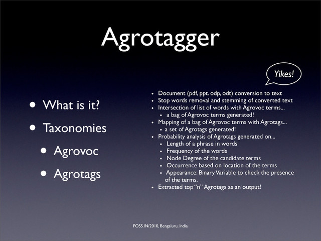 FOSS.IN/2010, Bengaluru, India
Agrotagger
• What is it?
• Taxonomies
• Agrovoc
• Agrotags
• Document (pdf, ppt. odp, odt) conversion to text
• Stop words removal and stemming of converted text
• Intersection of list of words with Agrovoc terms...
• a bag of Agrovoc terms generated!
• Mapping of a bag of Agrovoc terms with Agrotags...
• a set of Agrotags generated!
• Probability analysis of Agrotags generated on...
• Length of a phrase in words
• Frequency of the words
• Node Degree of the candidate terms
• Occurrence based on location of the terms
• Appearance: Binary Variable to check the presence
of the terms.
• Extracted top “n” Agrotags as an output!
Yikes!
