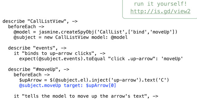 run it yourself!
http://is.gd/view2
describe "CallListView", ->
beforeEach ->
@model = jasmine.createSpyObj('CallList',['bind','moveUp'])
@subject = new CallListView model: @model
describe "events", ->
it "binds to up-arrow clicks", ->
expect(@subject.events).toEqual "click .up-arrow": 'moveUp'
describe "#moveUp", ->
beforeEach ->
$upArrow = $(@subject.el).inject('up-arrow').text('C')
@subject.moveUp target: $upArrow[0]
it "tells the model to move up the arrow's text", ->

