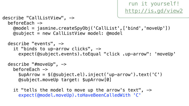 run it yourself!
http://is.gd/view2
describe "CallListView", ->
beforeEach ->
@model = jasmine.createSpyObj('CallList',['bind','moveUp'])
@subject = new CallListView model: @model
describe "events", ->
it "binds to up-arrow clicks", ->
expect(@subject.events).toEqual "click .up-arrow": 'moveUp'
describe "#moveUp", ->
beforeEach ->
$upArrow = $(@subject.el).inject('up-arrow').text('C')
@subject.moveUp target: $upArrow[0]
it "tells the model to move up the arrow's text", ->
expect(@model.moveUp).toHaveBeenCalledWith 'C'

