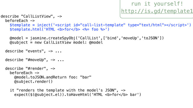 run it yourself!
http://is.gd/template1
describe "CallListView", ->
beforeEach ->
$template = inject('')
$template.html('HTML <b>for</b> <%= foo %>')
@model = jasmine.createSpyObj('CallList',['bind','moveUp','toJSON'])
@subject = new CallListView model: @model
describe "events", -> ...
describe "#moveUp", -> ...
describe "#render", ->
beforeEach ->
@model.toJSON.andReturn foo: "bar"
@subject.render()
it "renders the template with the model's JSON", ->
expect($(@subject.el)).toHaveHtml('HTML <b>for</b> bar')
