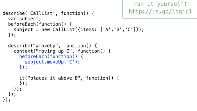 run it yourself!
http://is.gd/logic1
describe('CallList', function() {
var subject;
beforeEach(function() {
subject = new CallList({items: ['A','B','C']});
});
describe("#moveUp", function() {
context("moving up C", function() {
beforeEach(function() {
subject.moveUp('C');
});
it("places it above B", function() {
});
});
});
});
