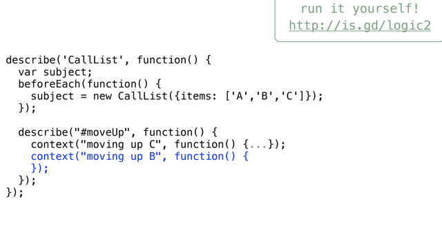 run it yourself!
http://is.gd/logic2
describe('CallList', function() {
var subject;
beforeEach(function() {
subject = new CallList({items: ['A','B','C']});
});
describe("#moveUp", function() {
context("moving up C", function() {...});
context("moving up B", function() {
});
});
});
