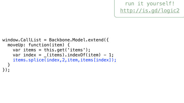 run it yourself!
http://is.gd/logic2
window.CallList = Backbone.Model.extend({
moveUp: function(item) {
var items = this.get('items');
var index = _(items).indexOf(item) - 1;
items.splice(index,2,item,items[index]);
}
});
