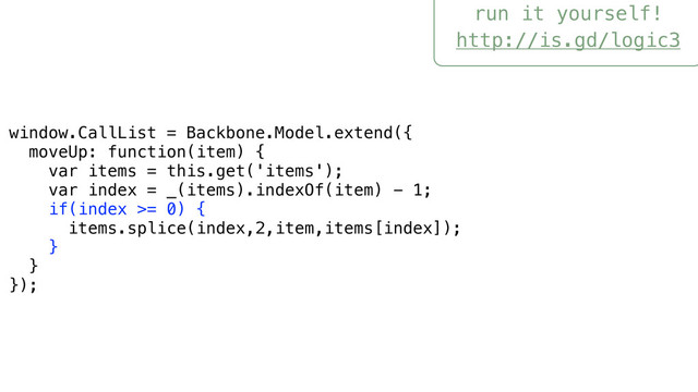 run it yourself!
http://is.gd/logic3
window.CallList = Backbone.Model.extend({
moveUp: function(item) {
var items = this.get('items');
var index = _(items).indexOf(item) - 1;
if(index >= 0) {
items.splice(index,2,item,items[index]);
}
}
});
