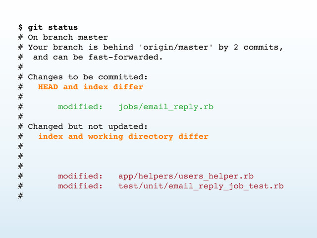 $ git status
# On branch master
# Your branch is behind 'origin/master' by 2 commits,
# and can be fast-forwarded.
#
# Changes to be committed:
# HEAD and index differ
#
# modified: jobs/email_reply.rb
#
# Changed but not updated:
# index and working directory differ
#
#
#
# modified: app/helpers/users_helper.rb
# modified: test/unit/email_reply_job_test.rb
#
