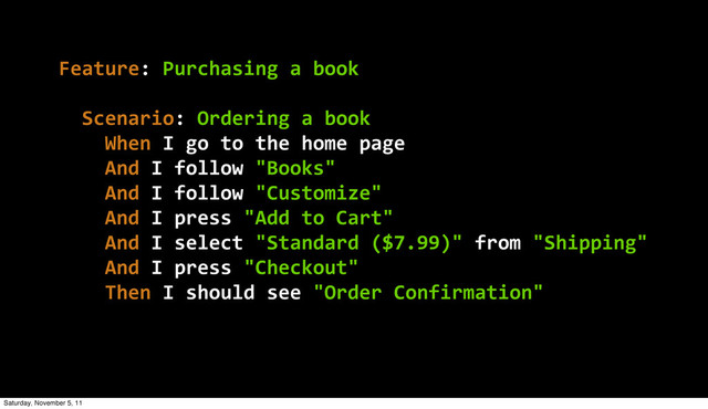 Feature:  Purchasing  a  book
    Scenario:  Ordering  a  book
        When  I  go  to  the  home  page
        And  I  follow  "Books"
        And  I  follow  "Customize"
        And  I  press  "Add  to  Cart"
        And  I  select  "Standard  ($7.99)"  from  "Shipping"
        And  I  press  "Checkout"
        Then  I  should  see  "Order  Confirmation"
Saturday, November 5, 11
