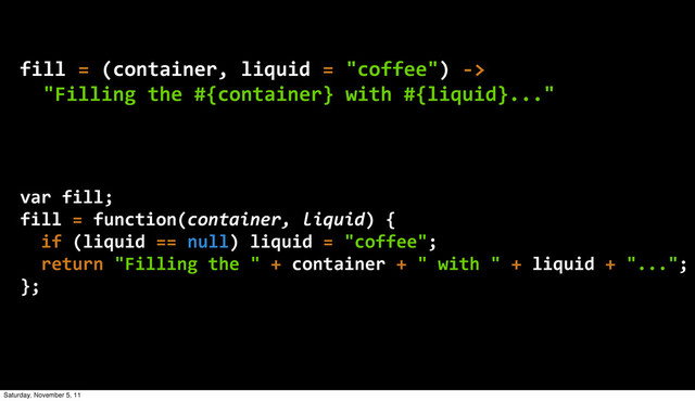 fill  =  (container,  liquid  =  "coffee")  -­‐>
    "Filling  the  #{container}  with  #{liquid}..."
var  fill;
fill  =  function(container,  liquid)  {
    if  (liquid  ==  null)  liquid  =  "coffee";
    return  "Filling  the  "  +  container  +  "  with  "  +  liquid  +  "...";
};
Saturday, November 5, 11
