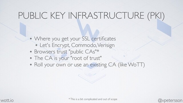 PUBLIC KEY INFRASTRUCTURE (PKI)
Where you get your SSL certiﬁcates
Let's Encrypt, Commodo, Verisign
Browsers trust "public CAs"*
The CA is your "root of trust"
Roll your own or use an existing CA (like WoTT)
@vpetersson
wott.io * This is a bit complicated and out of scope
