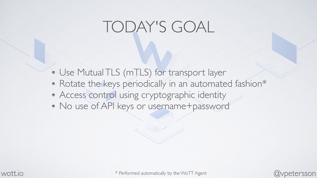 TODAY'S GOAL
Use Mutual TLS (mTLS) for transport layer
Rotate the keys periodically in an automated fashion*
Access control using cryptographic identity
No use of API keys or username+password
@vpetersson
wott.io * Performed automatically by the WoTT Agent
