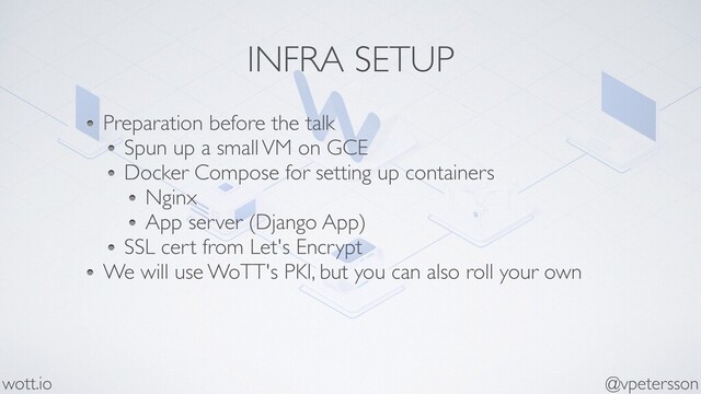 INFRA SETUP
Preparation before the talk
Spun up a small VM on GCE
Docker Compose for setting up containers
Nginx
App server (Django App)
SSL cert from Let's Encrypt
We will use WoTT's PKI, but you can also roll your own
@vpetersson
wott.io
