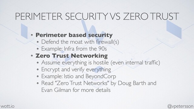 PERIMETER SECURITY VS ZERO TRUST
Perimeter based security
Defend the moat with ﬁrewall(s)
Example: Infra from the 90s
Zero Trust Networking
Assume everything is hostile (even internal trafﬁc)
Encrypt and verify everything
Example: Istio and BeyondCorp
Read "Zero Trust Networks" by Doug Barth and
Evan Gilman for more details
@vpetersson
wott.io
