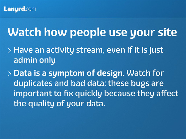Lanyrd.com
Watch how people use your site
Have an activity stream, even if it is just
admin only
Data is a symptom of design. Watch for
duplicates and bad data: these bugs are
important to ﬁx quickly because they aﬀect
the quality of your data.
