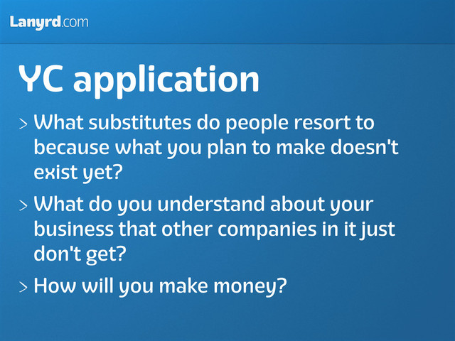 Lanyrd.com
YC application
What substitutes do people resort to
because what you plan to make doesn't
exist yet?
What do you understand about your
business that other companies in it just
don't get?
How will you make money?

