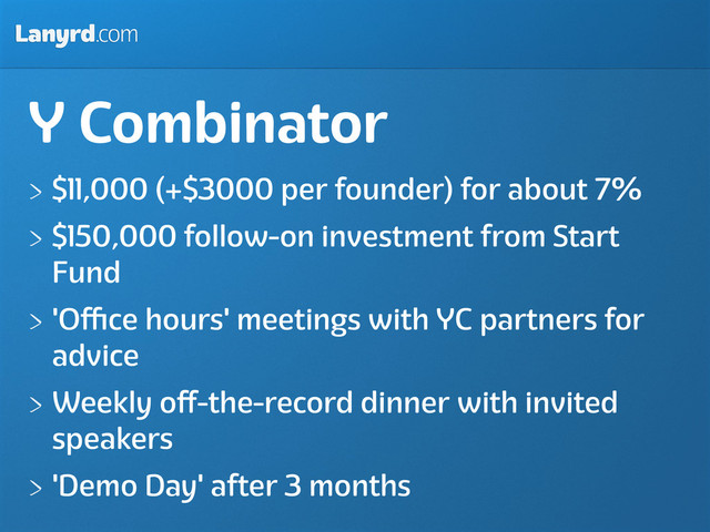 Lanyrd.com
Y Combinator
$11,000 (+$3000 per founder) for about 7%
$150,000 follow-on investment from Start
Fund
'Oﬃce hours' meetings with YC partners for
advice
Weekly oﬀ-the-record dinner with invited
speakers
'Demo Day' after 3 months
