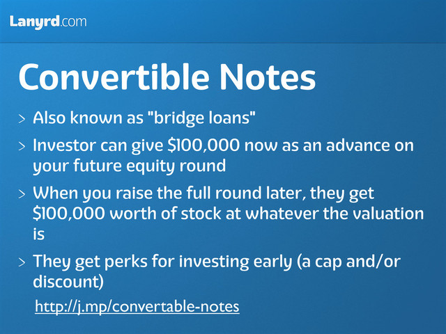Lanyrd.com
Convertible Notes
Also known as "bridge loans"
Investor can give $100,000 now as an advance on
your future equity round
When you raise the full round later, they get
$100,000 worth of stock at whatever the valuation
is
They get perks for investing early (a cap and/or
discount)
http://j.mp/convertable-notes
