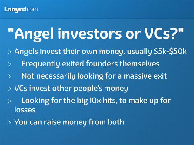 Lanyrd.com
"Angel investors or VCs?"
Angels invest their own money, usually $5k-$50k
Frequently exited founders themselves
Not necessarily looking for a massive exit
VCs invest other people's money
Looking for the big 10x hits, to make up for
losses
You can raise money from both
