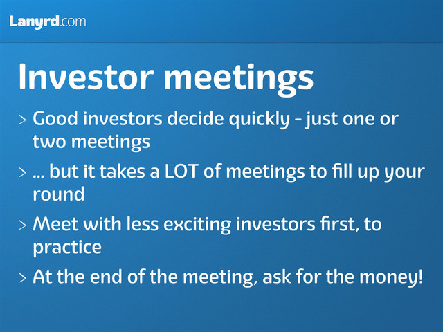 Lanyrd.com
Investor meetings
Good investors decide quickly - just one or
two meetings
... but it takes a LOT of meetings to ﬁll up your
round
Meet with less exciting investors ﬁrst, to
practice
At the end of the meeting, ask for the money!
