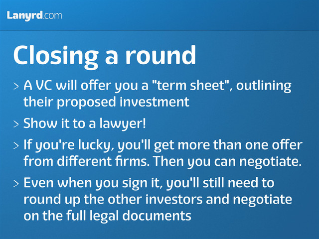 Lanyrd.com
Closing a round
A VC will oﬀer you a "term sheet", outlining
their proposed investment
Show it to a lawyer!
If you're lucky, you'll get more than one oﬀer
from diﬀerent ﬁrms. Then you can negotiate.
Even when you sign it, you'll still need to
round up the other investors and negotiate
on the full legal documents
