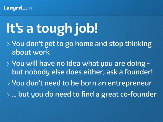 Lanyrd.com
It's a tough job!
You don't get to go home and stop thinking
about work
You will have no idea what you are doing -
but nobody else does either, ask a founder!
You don't need to be born an entrepreneur
... but you do need to ﬁnd a great co-founder
