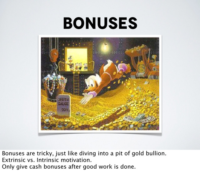 bonuses
Bonuses are tricky, just like diving into a pit of gold bullion.
Extrinsic vs. Intrinsic motivation.
Only give cash bonuses after good work is done.
