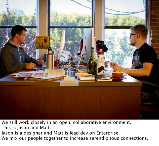 We still work closely in an open, collaborative environment.
This is Jason and Matt.
Jason is a designer and Matt is lead dev on Enterprise.
We mix our people together to increase serendipitous connections.
