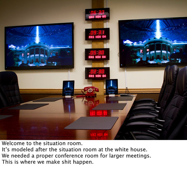 Welcome to the situation room.
It’s modeled after the situation room at the white house.
We needed a proper conference room for larger meetings.
This is where we make shit happen.
