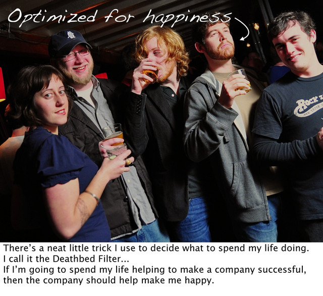 Optimized for happiness
There’s a neat little trick I use to decide what to spend my life doing.
I call it the Deathbed Filter...
If I’m going to spend my life helping to make a company successful,
then the company should help make me happy.

