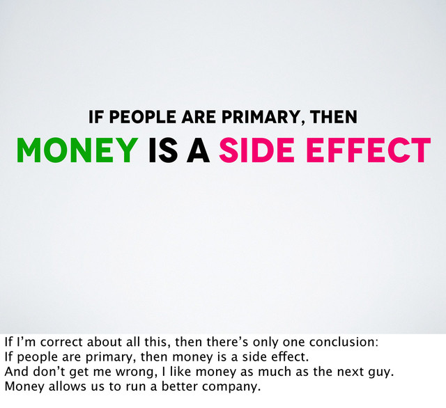 if people are primary, then
money is a side effect
If I’m correct about all this, then there’s only one conclusion:
If people are primary, then money is a side effect.
And don’t get me wrong, I like money as much as the next guy.
Money allows us to run a better company.
