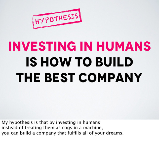 investing in humans
is how to build
the best company
HYPOTHESIS
My hypothesis is that by investing in humans
instead of treating them as cogs in a machine,
you can build a company that fulﬁlls all of your dreams.
